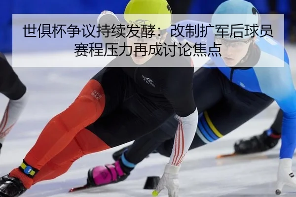 世俱杯争议持续发酵：改制扩军后球员赛程压力再成讨论焦点